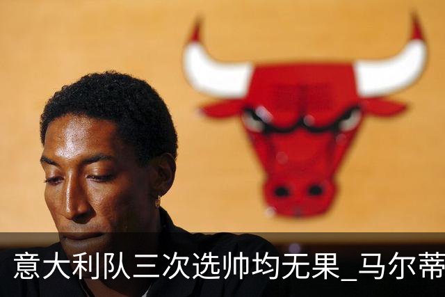 意大利队三次选帅均无果 马尔蒂尼上任16天后辞职